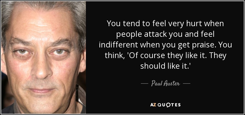You tend to feel very hurt when people attack you and feel indifferent when you get praise. You think, 'Of course they like it. They should like it.' - Paul Auster