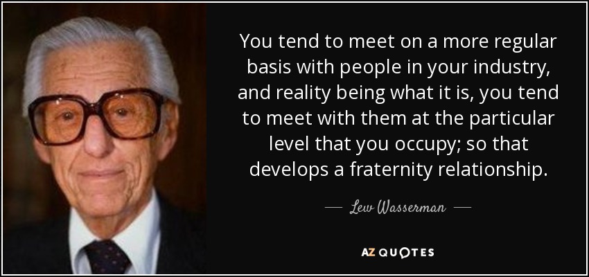 You tend to meet on a more regular basis with people in your industry, and reality being what it is, you tend to meet with them at the particular level that you occupy; so that develops a fraternity relationship. - Lew Wasserman