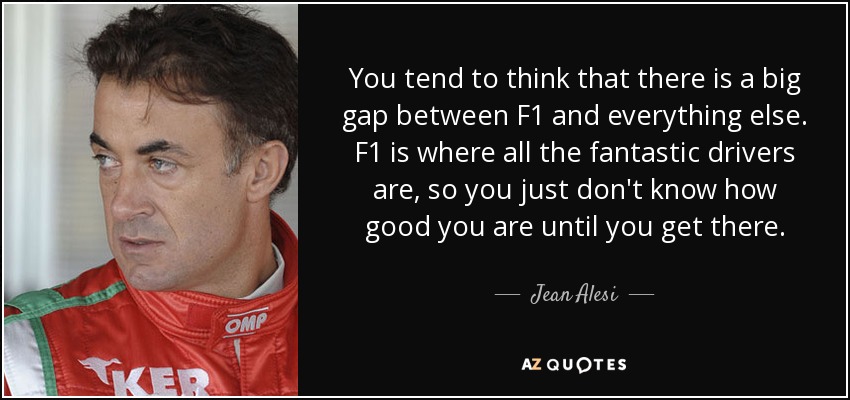 You tend to think that there is a big gap between F1 and everything else. F1 is where all the fantastic drivers are, so you just don't know how good you are until you get there. - Jean Alesi