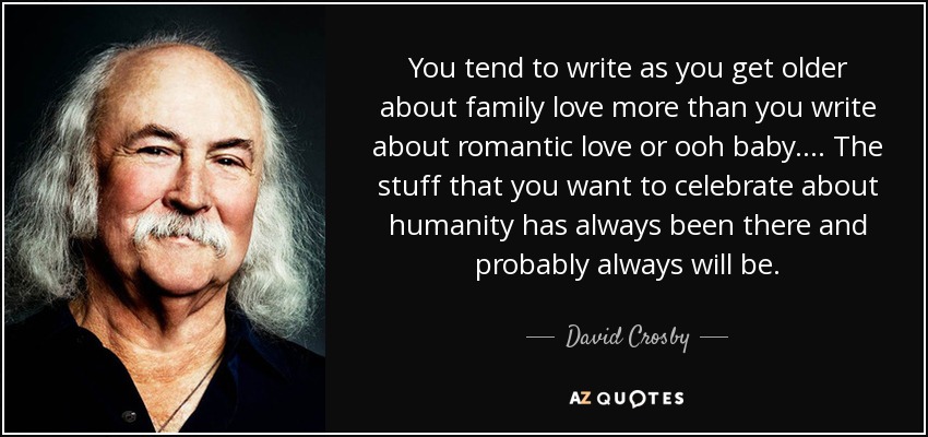 You tend to write as you get older about family love more than you write about romantic love or ooh baby. ... The stuff that you want to celebrate about humanity has always been there and probably always will be. - David Crosby