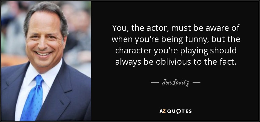 You, the actor, must be aware of when you're being funny, but the character you're playing should always be oblivious to the fact. - Jon Lovitz
