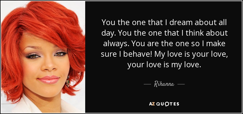 You the one that I dream about all day. You the one that I think about always. You are the one so I make sure I behave! My love is your love, your love is my love. - Rihanna
