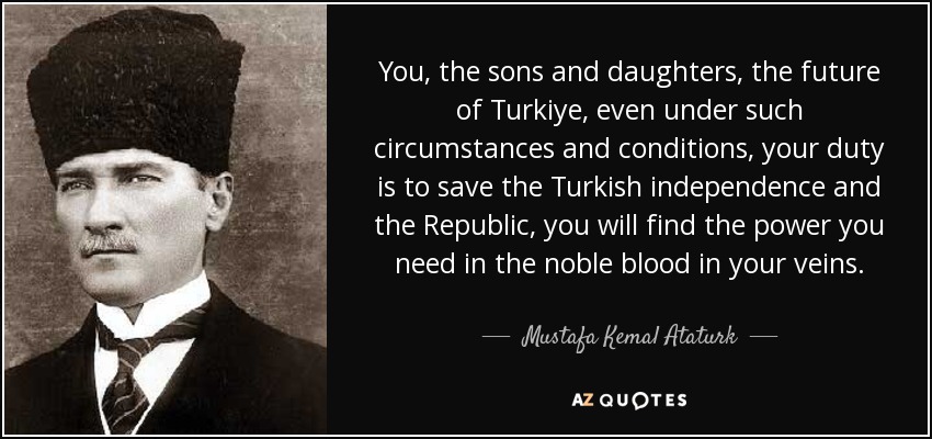 You, the sons and daughters, the future of Turkiye, even under such circumstances and conditions, your duty is to save the Turkish independence and the Republic, you will find the power you need in the noble blood in your veins. - Mustafa Kemal Ataturk