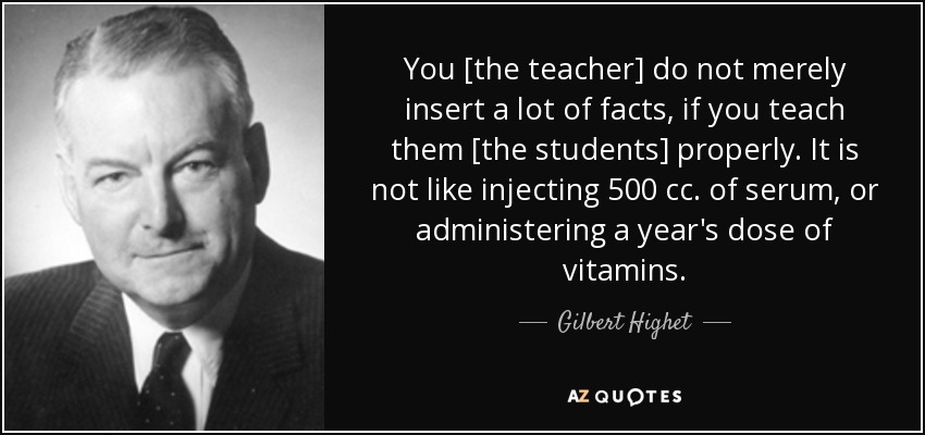 You [the teacher] do not merely insert a lot of facts, if you teach them [the students] properly. It is not like injecting 500 cc. of serum, or administering a year's dose of vitamins. - Gilbert Highet