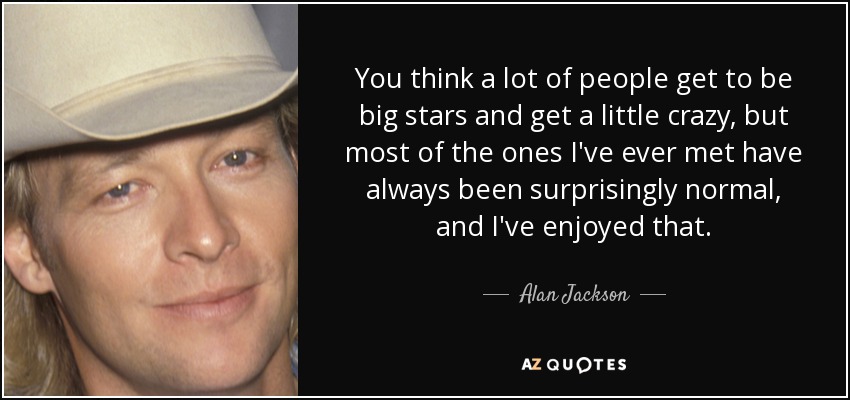 You think a lot of people get to be big stars and get a little crazy, but most of the ones I've ever met have always been surprisingly normal, and I've enjoyed that. - Alan Jackson