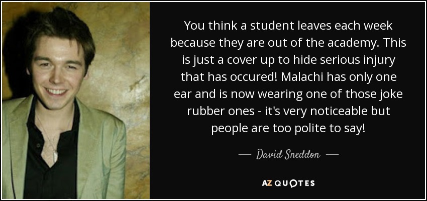 You think a student leaves each week because they are out of the academy. This is just a cover up to hide serious injury that has occured! Malachi has only one ear and is now wearing one of those joke rubber ones - it's very noticeable but people are too polite to say! - David Sneddon