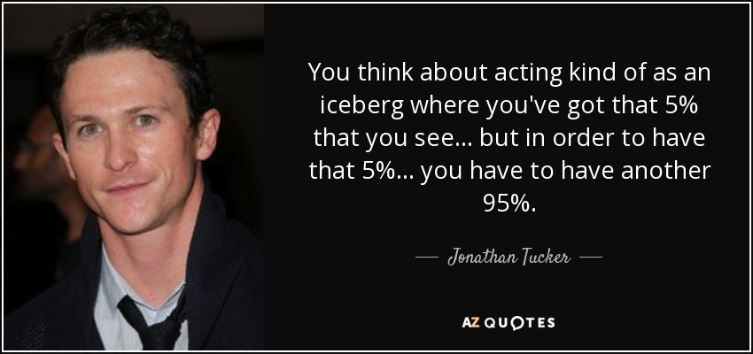 You think about acting kind of as an iceberg where you've got that 5% that you see... but in order to have that 5%... you have to have another 95%. - Jonathan Tucker