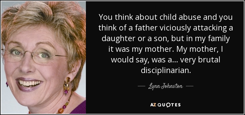 You think about child abuse and you think of a father viciously attacking a daughter or a son, but in my family it was my mother. My mother, I would say, was a... very brutal disciplinarian. - Lynn Johnston