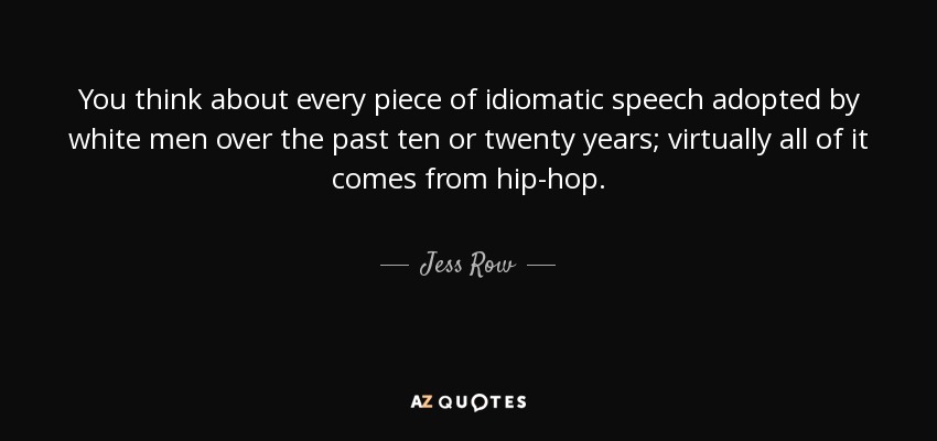 You think about every piece of idiomatic speech adopted by white men over the past ten or twenty years; virtually all of it comes from hip-hop. - Jess Row