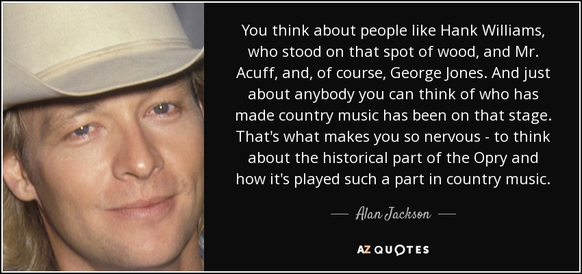 You think about people like Hank Williams, who stood on that spot of wood, and Mr. Acuff, and, of course, George Jones. And just about anybody you can think of who has made country music has been on that stage. That's what makes you so nervous - to think about the historical part of the Opry and how it's played such a part in country music. - Alan Jackson
