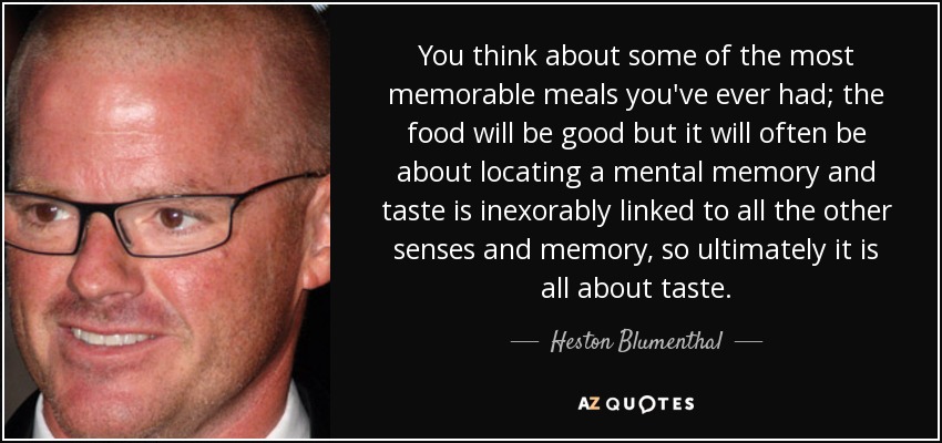 You think about some of the most memorable meals you've ever had; the food will be good but it will often be about locating a mental memory and taste is inexorably linked to all the other senses and memory, so ultimately it is all about taste. - Heston Blumenthal