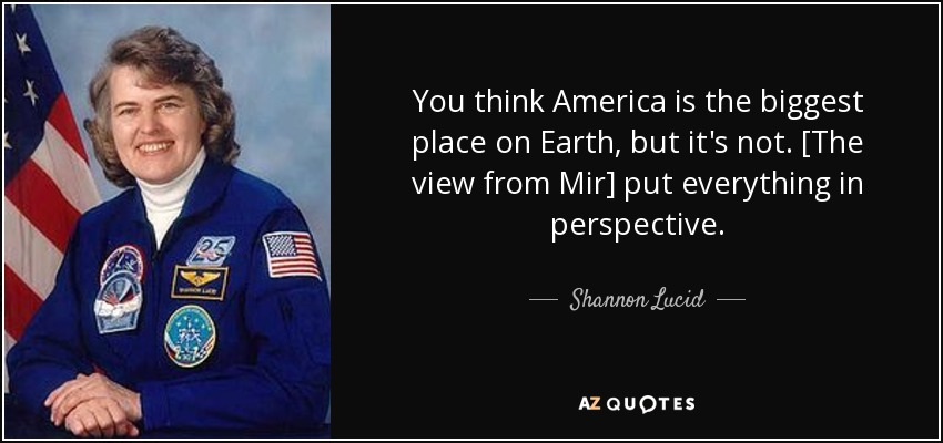 You think America is the biggest place on Earth, but it's not. [The view from Mir] put everything in perspective. - Shannon Lucid