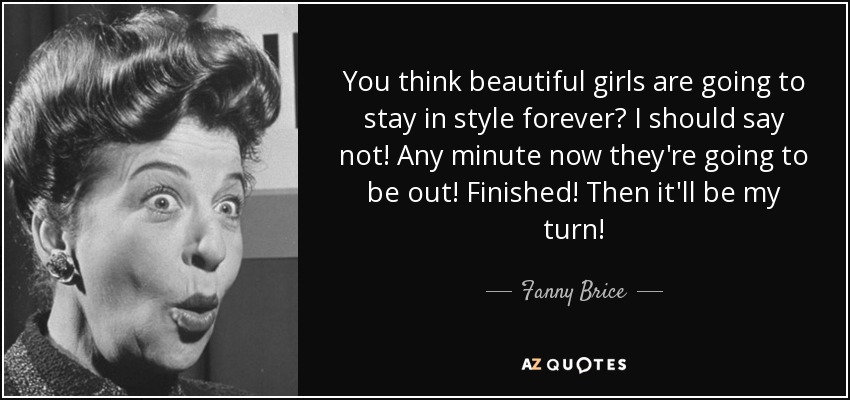You think beautiful girls are going to stay in style forever? I should say not! Any minute now they're going to be out! Finished! Then it'll be my turn! - Fanny Brice