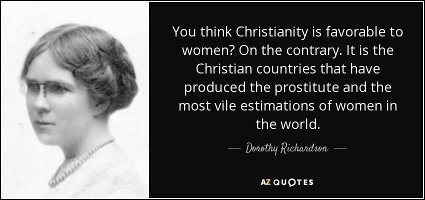 You think Christianity is favorable to women? On the contrary. It is the Christian countries that have produced the prostitute and the most vile estimations of women in the world. - Dorothy Richardson