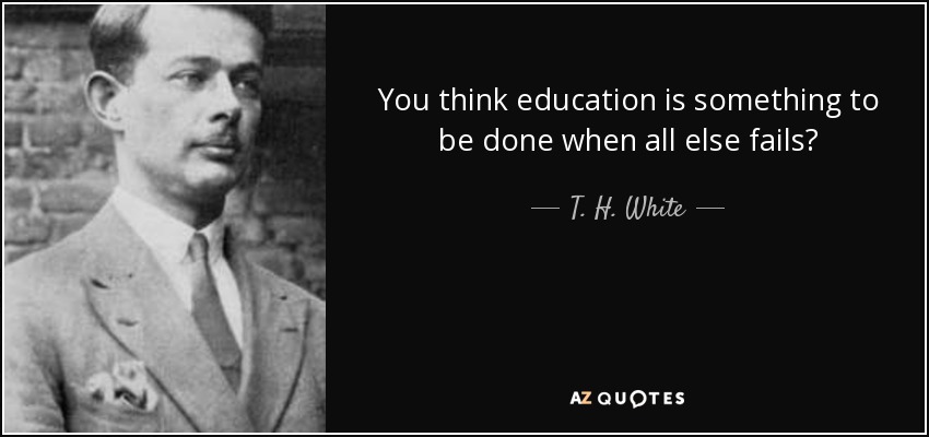 You think education is something to be done when all else fails? - T. H. White
