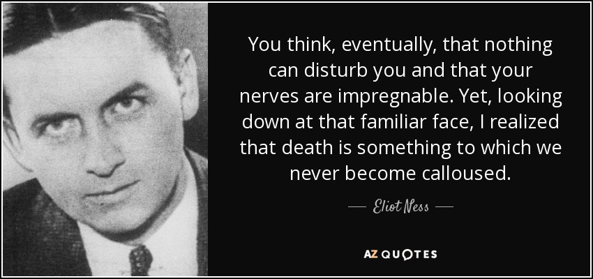 You think, eventually, that nothing can disturb you and that your nerves are impregnable. Yet, looking down at that familiar face, I realized that death is something to which we never become calloused. - Eliot Ness