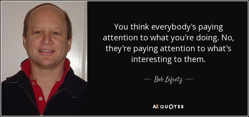 You think everybody's paying attention to what you're doing. No, they're paying attention to what's interesting to them. - Bob Lefsetz