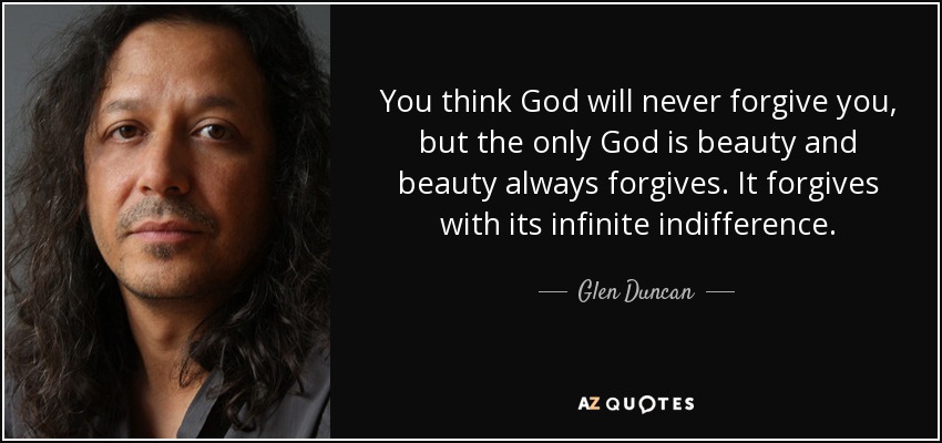 You think God will never forgive you, but the only God is beauty and beauty always forgives. It forgives with its infinite indifference. - Glen Duncan