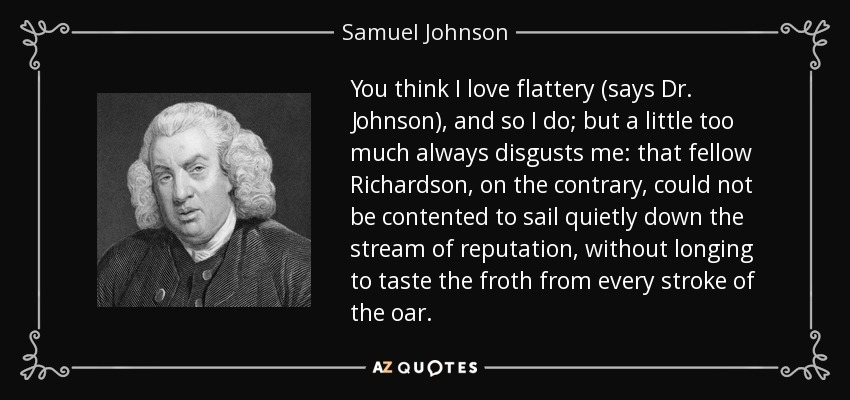 You think I love flattery (says Dr. Johnson), and so I do; but a little too much always disgusts me: that fellow Richardson, on the contrary, could not be contented to sail quietly down the stream of reputation, without longing to taste the froth from every stroke of the oar. - Samuel Johnson