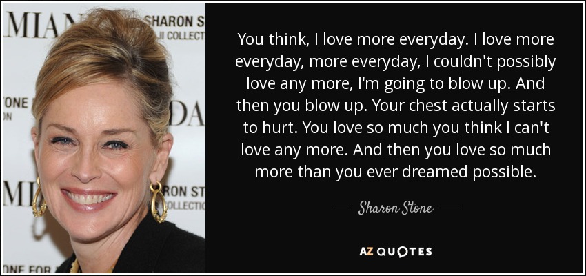 You think, I love more everyday. I love more everyday, more everyday, I couldn't possibly love any more, I'm going to blow up. And then you blow up. Your chest actually starts to hurt. You love so much you think I can't love any more. And then you love so much more than you ever dreamed possible. - Sharon Stone