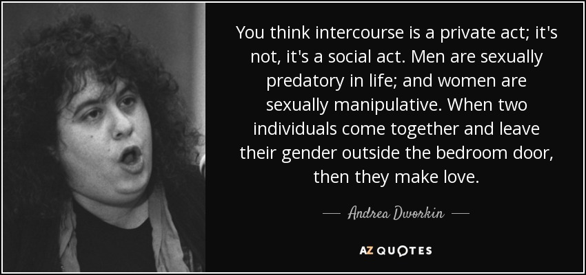 You think intercourse is a private act; it's not, it's a social act. Men are sexually predatory in life; and women are sexually manipulative. When two individuals come together and leave their gender outside the bedroom door, then they make love. - Andrea Dworkin