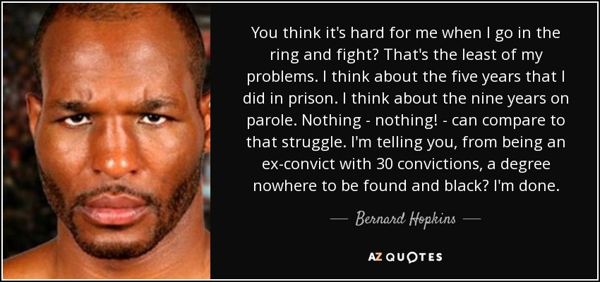 You think it's hard for me when I go in the ring and fight? That's the least of my problems. I think about the five years that I did in prison. I think about the nine years on parole. Nothing - nothing! - can compare to that struggle. I'm telling you, from being an ex-convict with 30 convictions, a degree nowhere to be found and black? I'm done. - Bernard Hopkins