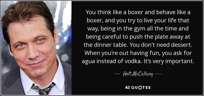 You think like a boxer and behave like a boxer, and you try to live your life that way, being in the gym all the time and being careful to push the plate away at the dinner table. You don't need dessert. When you're out having fun, you ask for agua instead of vodka. It's very important. - Holt McCallany