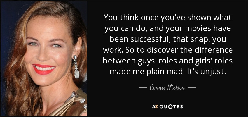 You think once you've shown what you can do, and your movies have been successful, that snap, you work. So to discover the difference between guys' roles and girls' roles made me plain mad. It's unjust. - Connie Nielsen