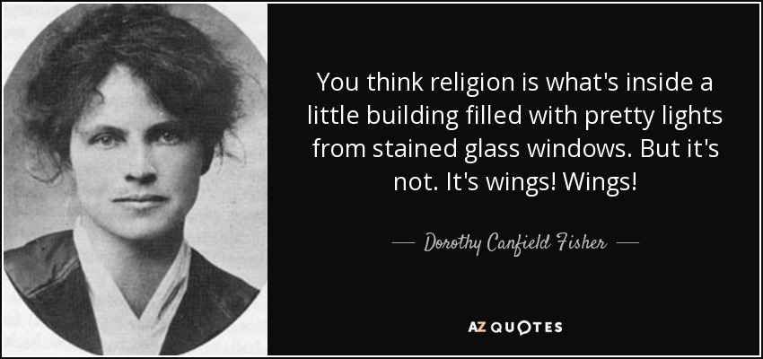 You think religion is what's inside a little building filled with pretty lights from stained glass windows. But it's not. It's wings! Wings! - Dorothy Canfield Fisher