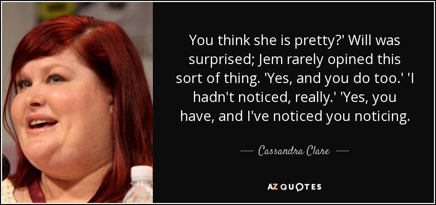 You think she is pretty?' Will was surprised; Jem rarely opined this sort of thing. 'Yes, and you do too.' 'I hadn't noticed, really.' 'Yes, you have, and I've noticed you noticing. - Cassandra Clare
