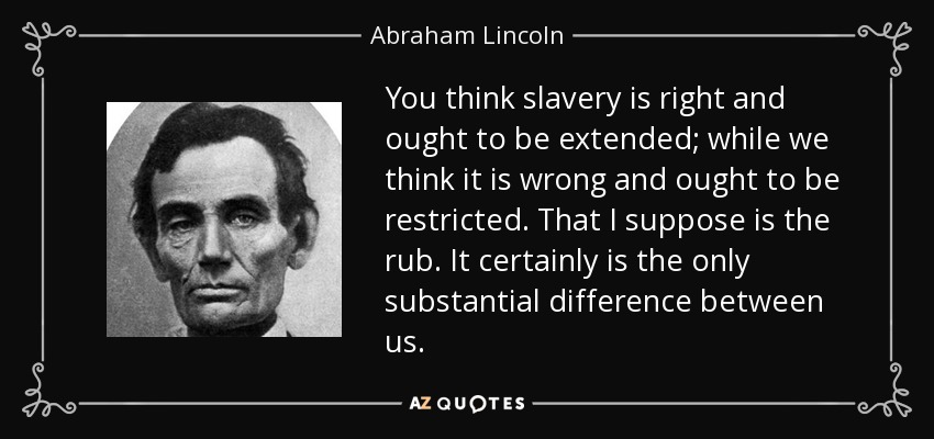 You think slavery is right and ought to be extended; while we think it is wrong and ought to be restricted. That I suppose is the rub. It certainly is the only substantial difference between us. - Abraham Lincoln