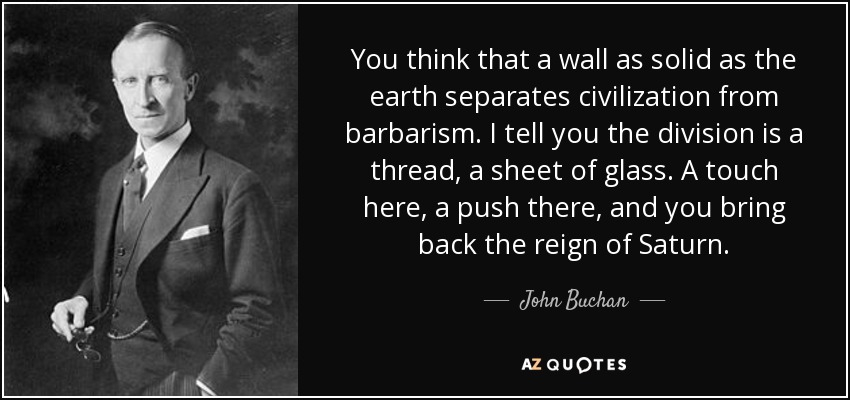 You think that a wall as solid as the earth separates civilization from barbarism. I tell you the division is a thread, a sheet of glass. A touch here, a push there, and you bring back the reign of Saturn. - John Buchan