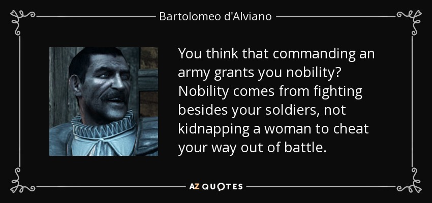 You think that commanding an army grants you nobility? Nobility comes from fighting besides your soldiers, not kidnapping a woman to cheat your way out of battle. - Bartolomeo d'Alviano