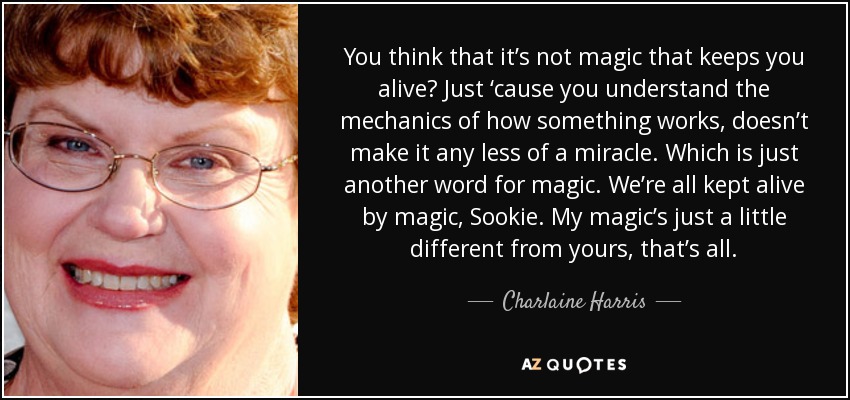 You think that it’s not magic that keeps you alive? Just ‘cause you understand the mechanics of how something works, doesn’t make it any less of a miracle. Which is just another word for magic. We’re all kept alive by magic, Sookie. My magic’s just a little different from yours, that’s all. - Charlaine Harris