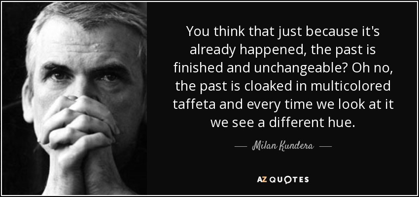 You think that just because it's already happened, the past is finished and unchangeable? Oh no, the past is cloaked in multicolored taffeta and every time we look at it we see a different hue. - Milan Kundera