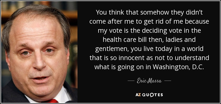 You think that somehow they didn’t come after me to get rid of me because my vote is the deciding vote in the health care bill then, ladies and gentlemen, you live today in a world that is so innocent as not to understand what is going on in Washington, D.C. - Eric Massa