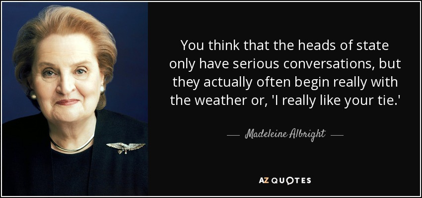 You think that the heads of state only have serious conversations, but they actually often begin really with the weather or, 'I really like your tie.' - Madeleine Albright