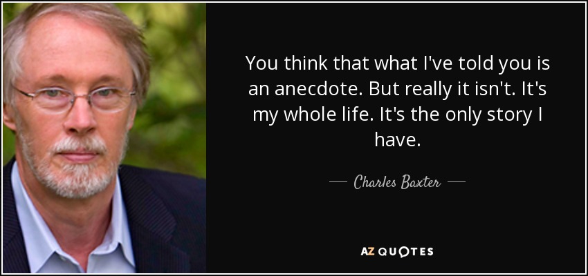 You think that what I've told you is an anecdote. But really it isn't. It's my whole life. It's the only story I have. - Charles Baxter