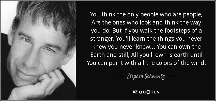 You think the only people who are people, Are the ones who look and think the way you do, But if you walk the footsteps of a stranger, You'll learn the things you never knew you never knew... You can own the Earth and still, All you'll own is earth until You can paint with all the colors of the wind. - Stephen Schwartz