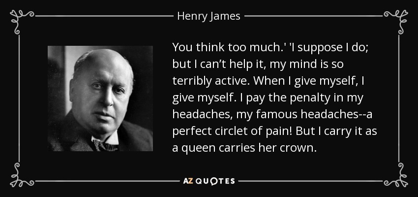 You think too much.' 'I suppose I do; but I can’t help it, my mind is so terribly active. When I give myself, I give myself. I pay the penalty in my headaches, my famous headaches--a perfect circlet of pain! But I carry it as a queen carries her crown. - Henry James