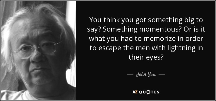 You think you got something big to say? Something momentous? Or is it what you had to memorize in order to escape the men with lightning in their eyes? - John Yau