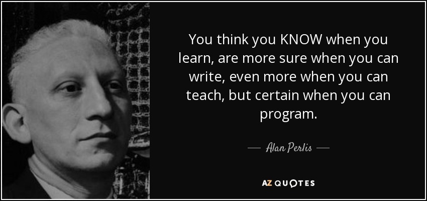 You think you KNOW when you learn, are more sure when you can write, even more when you can teach, but certain when you can program. - Alan Perlis