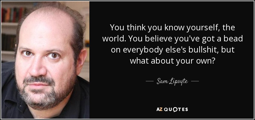 You think you know yourself, the world. You believe you've got a bead on everybody else's bullshit, but what about your own? - Sam Lipsyte