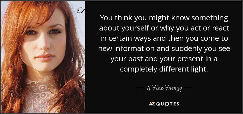 You think you might know something about yourself or why you act or react in certain ways and then you come to new information and suddenly you see your past and your present in a completely different light. - A Fine Frenzy