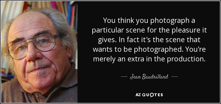 You think you photograph a particular scene for the pleasure it gives. In fact it's the scene that wants to be photographed. You're merely an extra in the production. - Jean Baudrillard