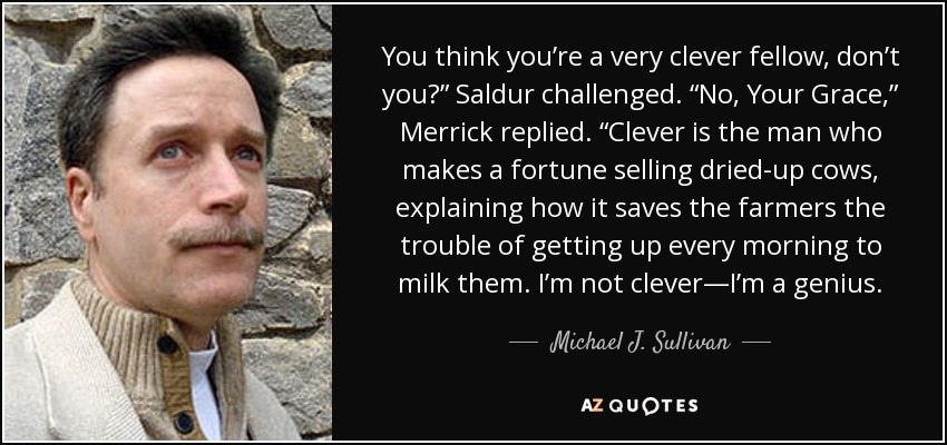 You think you’re a very clever fellow, don’t you?” Saldur challenged. “No, Your Grace,” Merrick replied. “Clever is the man who makes a fortune selling dried-up cows, explaining how it saves the farmers the trouble of getting up every morning to milk them. I’m not clever—I’m a genius. - Michael J. Sullivan