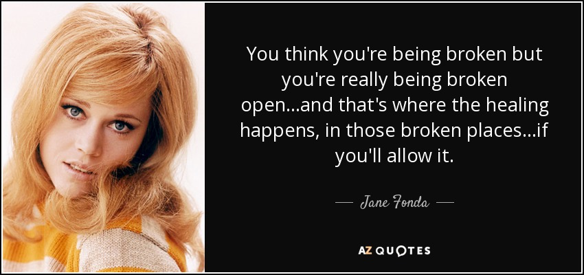 You think you're being broken but you're really being broken open...and that's where the healing happens, in those broken places...if you'll allow it. - Jane Fonda