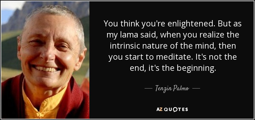 You think you're enlightened. But as my lama said, when you realize the intrinsic nature of the mind, then you start to meditate. It's not the end, it's the beginning. - Tenzin Palmo