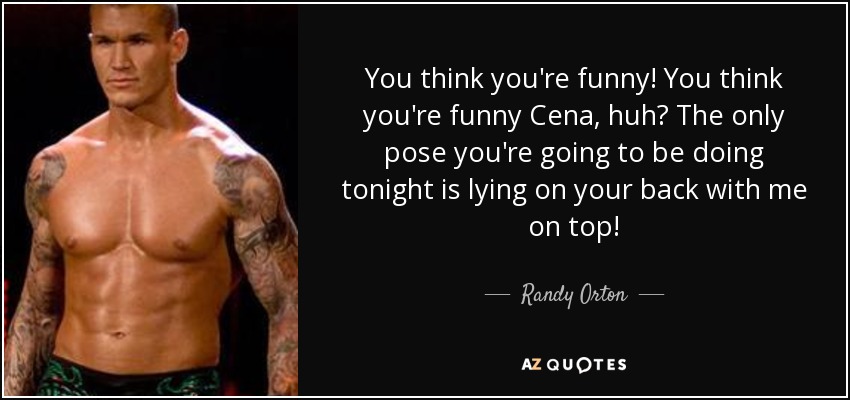 You think you're funny! You think you're funny Cena, huh? The only pose you're going to be doing tonight is lying on your back with me on top! - Randy Orton