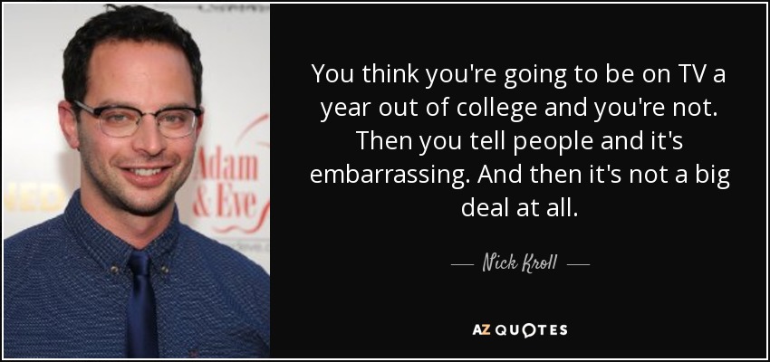 You think you're going to be on TV a year out of college and you're not. Then you tell people and it's embarrassing. And then it's not a big deal at all. - Nick Kroll